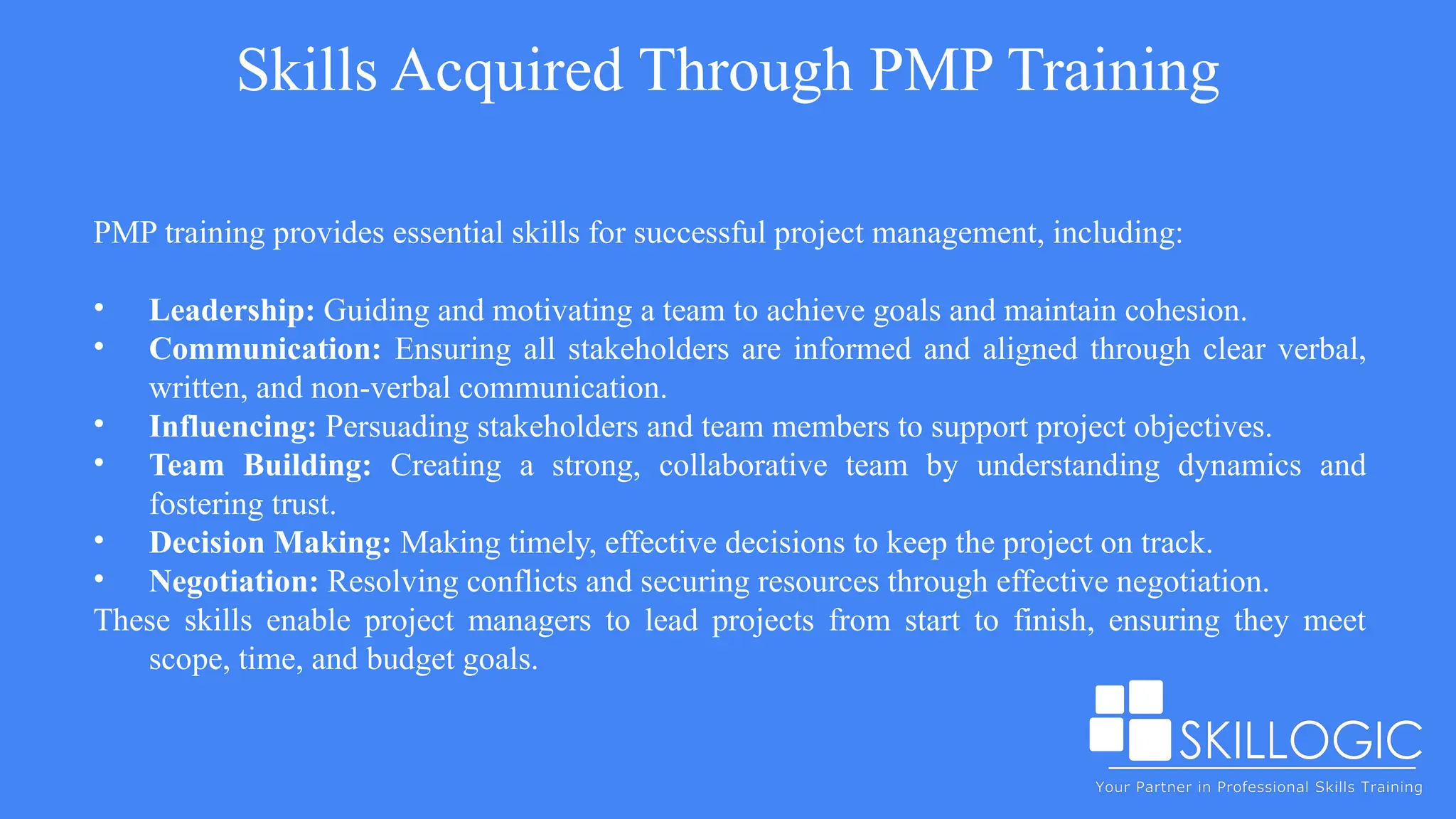 Skills Acquired Through PMP Training
PMP training provides essential skills for successful project management, including:
• Leadership: Guiding and motivating a team to achieve goals and maintain cohesion.
• Communication: Ensuring all stakeholders are informed and aligned through clear verbal,
written, and non-verbal communication.
• Influencing: Persuading stakeholders and team members to support project objectives.
• Team Building: Creating a strong, collaborative team by understanding dynamics and
fostering trust.
• Decision Making: Making timely, effective decisions to keep the project on track.
• Negotiation: Resolving conflicts and securing resources through effective negotiation.
These skills enable project managers to lead projects from start to finish, ensuring they meet
scope, time, and budget goals.
 