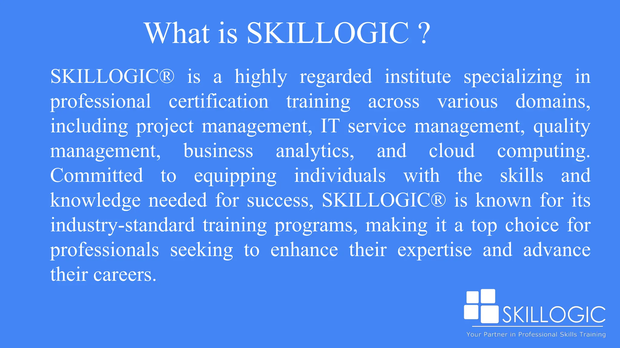 What is SKILLOGIC ?
SKILLOGIC® is a highly regarded institute specializing in
professional certification training across various domains,
including project management, IT service management, quality
management, business analytics, and cloud computing.
Committed to equipping individuals with the skills and
knowledge needed for success, SKILLOGIC® is known for its
industry-standard training programs, making it a top choice for
professionals seeking to enhance their expertise and advance
their careers.
 