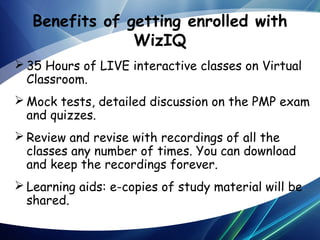 Benefits of getting enrolled with
WizIQ
 35 Hours of LIVE interactive classes on Virtual
Classroom.
 Mock tests, detailed discussion on the PMP exam
and quizzes.
 Review and revise with recordings of all the
classes any number of times. You can download
and keep the recordings forever.
 Learning aids: e-copies of study material will be
shared.

 