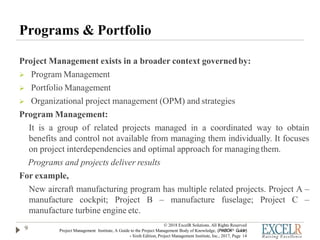 Programs & Portfolio
Project Management exists in a broader context governedby:
 Program Management
 Portfolio Management
 Organizational project management (OPM) and strategies
Program Management:
It is a group of related projects managed in a coordinated way to obtain
benefits and control not available from managing them individually. It focuses
on project interdependencies and optimal approach for managingthem.
Programs and projects deliver results
For example,
New aircraft manufacturing program has multiple related projects. Project A –
manufacture cockpit; Project B – manufacture fuselage; Project C –
manufacture turbine engine etc.
9
© 2018 ExcelR Solutions. All Rights Reserved
Project Management Institute, A Guide to the Project Management Body of Knowledge, (PMBOK® Guide)
- Sixth Edition, Project Management Institute, Inc., 2017, Page 14
 