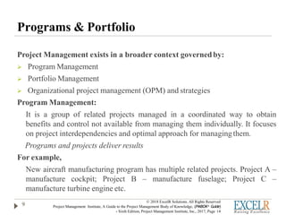 Programs & Portfolio
Project Management exists in a broader context governedby:
 Program Management
 Portfolio Management
 Organizational project management (OPM) and strategies
Program Management:
It is a group of related projects managed in a coordinated way to obtain
benefits and control not available from managing them individually. It focuses
on project interdependencies and optimal approach for managingthem.
Programs and projects deliver results
For example,
New aircraft manufacturing program has multiple related projects. Project A –
manufacture cockpit; Project B – manufacture fuselage; Project C –
manufacture turbine engine etc.
9
© 2018 ExcelR Solutions. All Rights Reserved
Project Management Institute, A Guide to the Project Management Body of Knowledge, (PMBOK® Guide)
- Sixth Edition, Project Management Institute, Inc., 2017, Page 14
 