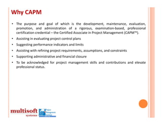 Why CAPM
• The purpose and goal of which is the development, maintenance, evaluation,
  promotion, and administration of a rigorous, examination‐based, professional
  certification credential – the Certified Associate in Project Management (CAPM™).
• Assisting in evaluating project control plans
• Suggesting performance indicators and limits
• Assisting with refining project requirements, assumptions, and constraints
• Supporting administrative and financial closure
• To be acknowledged for project management skills and contributions and elevate
  professional status.
 