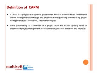 Definition of  CAPM
• A CAPM is a project management practitioner who has demonstrated fundamental
  project management knowledge and experience by supporting projects using project
  management tools, techniques, and methodologies.

• While participating as a member of a project team the CAPM typically relies on
  experienced project management practitioners for guidance, direction, and approval.
 