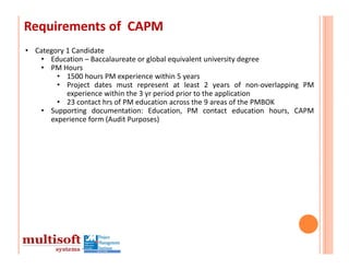 Requirements of  CAPM
• Category 1 Candidate
   • Education – Baccalaureate or global equivalent university degree
   • PM Hours
        • 1500 hours PM experience within 5 years
        • Project dates must represent at least 2 years of non‐overlapping PM
           experience within the 3 yr period prior to the application
        • 23 contact hrs of PM education across the 9 areas of the PMBOK
   • Supporting documentation: Education, PM contact education hours, CAPM
      experience form (Audit Purposes)
 
