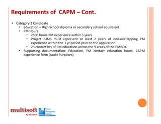 Requirements of  CAPM – Cont.
• Category 2 Candidate
   • Education – High School diploma or secondary school equivalent
   • PM Hours
        • 2500 hours PM experience within 5 years
        • Project dates must represent at least 2 years of non‐overlapping PM
           experience within the 3 yr period prior to the application
        • 23 contact hrs of PM education across the 9 areas of the PMBOK
   • Supporting documentation: Education, PM contact education hours, CAPM
      experience form (Audit Purposes)
 