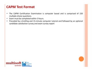 CAPM Test Format
• The CAPM Certification Examination is computer based and is comprised of 150
  multiple‐choice questions.
• Exam must be completed within 3 hours.
• Preceded by a briefing and 15‐minute computer tutorial and followed by an optional
  candidate satisfaction survey and exam survey report
 