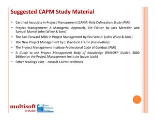 Suggested CAPM Study Material
• Certified Associate in Project Management (CAPM) Role Delineation Study (PMI)
• Project Management: A Managerial Approach, 4th Edition by Jack Meredith and
  Samuel Mantel John (Wiley & Sons)
• The Fast Forward MBA in Project Management by Eric Verzuh (John Wiley & Sons)
• The New Project Management by J. Davidson Frame (Jossey‐Bass)
• The Project Management Institute Professional Code of Conduct (PMI)
• A Guide to the Project Management Body of Knowledge (PMBOK® Guide), 2000
  Edition by the Project Management Institute (paper back)
• Other readings exist – consult CAPM Handbook
 