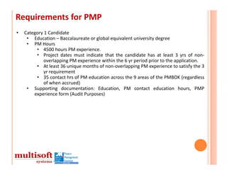Requirements for PMP
•   Category 1 Candidate
     • Education – Baccalaureate or global equivalent university degree
     • PM Hours
         • 4500 hours PM experience.
         • Project dates must indicate that the candidate has at least 3 yrs of non‐
             overlapping PM experience within the 6 yr period prior to the application.
         • At least 36 unique months of non‐overlapping PM experience to satisfy the 3
             yr requirement
         • 35 contact hrs of PM education across the 9 areas of the PMBOK (regardless
             of when accrued)
     • Supporting documentation: Education, PM contact education hours, PMP
        experience form (Audit Purposes)
 