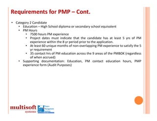Requirements for PMP – Cont.
• Category 2 Candidate
   • Education – High School diploma or secondary school equivalent
   • PM Hours
        • 7500 hours PM experience
        • Project dates must indicate that the candidate has at least 5 yrs of PM
           experience within the 8 yr period prior to the application.
        • At least 60 unique months of non‐overlapping PM experience to satisfy the 5
           yr requirement
        • 35 contact hrs of PM education across the 9 areas of the PMBOK (regardless
           of when accrued)
   • Supporting documentation: Education, PM contact education hours, PMP
      experience form (Audit Purposes)
 