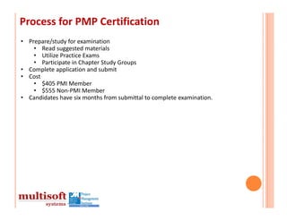 Process for PMP Certification
• Prepare/study for examination
    • Read suggested materials
    • Utilize Practice Exams
    • Participate in Chapter Study Groups
• Complete application and submit
• Cost
    • $405 PMI Member
    • $555 Non‐PMI Member
• Candidates have six months from submittal to complete examination.
 