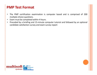 PMP Test Format
• The PMP certification examination is computer based and is comprised of 200
  multiple‐choice questions.
• Exam must be completed within 4 hours.
• Preceded by a briefing and 15‐minute computer tutorial and followed by an optional
  candidate satisfaction survey and exam survey report
 