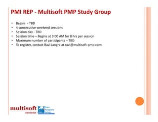 PMI REP ‐ Multisoft PMP Study Group
•   Begins ‐ TBD
•   4 consecutive weekend sessions
•   Session day ‐ TBD
•   Session time – Begins at 9:00 AM for 8 hrs per session
•   Maximum number of participants – TBD
•   To register, contact Ravi Jangra at ravi@multisoft‐pmp.com
 