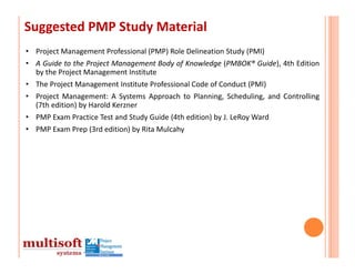 Suggested PMP Study Material
• Project Management Professional (PMP) Role Delineation Study (PMI)
• A Guide to the Project Management Body of Knowledge (PMBOK® Guide), 4th Edition
  by the Project Management Institute
• The Project Management Institute Professional Code of Conduct (PMI)
• Project Management: A Systems Approach to Planning, Scheduling, and Controlling
  (7th edition) by Harold Kerzner
• PMP Exam Practice Test and Study Guide (4th edition) by J. LeRoy Ward
• PMP Exam Prep (3rd edition) by Rita Mulcahy
 