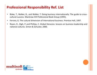 Professional Responsibility Ref. List 
• Blake, T., Walker, D., and Walker, T. Doing business internationally: The guide to cross‐
  cultural success. MacGraw‐Hill Professional Book Group (1995).
• Ferraro, G. The cultural dimension of international business. Prentice Hall, 1997.
• Rosen, R., Digh, P. and Phillips, C. Global literacies: lessons on business leadership and
  national cultures. Simon & Schuster, 2000.
 