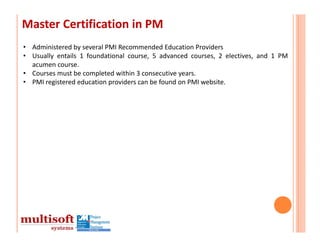 Master Certification in PM
• Administered by several PMI Recommended Education Providers
• Usually entails 1 foundational course, 5 advanced courses, 2 electives, and 1 PM
  acumen course.
• Courses must be completed within 3 consecutive years.
• PMI registered education providers can be found on PMI website.
 