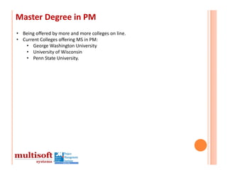 Master Degree in PM
• Being offered by more and more colleges on line.
• Current Colleges offering MS in PM:
   • George Washington University
   • University of Wisconsin
   • Penn State University.
 