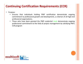 Continuing Certification Requirements (CCR)
• Purpose:
   • Ensures that individuals holding PMP certification demonstrate ongoing
      commitment to professional growth and development, a criterion of all high‐end
      professional organizations.
   • Those who have been granted the PMP credential must demonstrate ongoing
      professional commitment to the field of project management by satisfying PMI’s
      CCR program
 