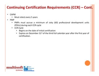 Continuing Certification Requirements (CCR) – Cont.
• CAPM
   • Must retest every 5 years
• PMP
   • PMPs must accrue a minimum of sixty (60) professional development units
      (PDUs) during each CCR cycle
   • CCR Cycle
        • Begins on the date of initial certification
        • Expires on December 31st of the third full calendar year after the first year of
          certification.
 