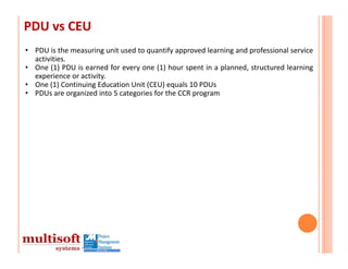 PDU vs CEU
• PDU is the measuring unit used to quantify approved learning and professional service
  activities.
• One (1) PDU is earned for every one (1) hour spent in a planned, structured learning
  experience or activity.
• One (1) Continuing Education Unit (CEU) equals 10 PDUs
• PDUs are organized into 5 categories for the CCR program
 