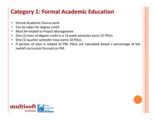 Category 1: Formal Academic Education
•   Formal Academic Course work
•   Can be taken for degree credit
•   Must be related to Project Management
•   One (1) hour of degree credit in a 15 week semester earns 15 PDUs.
•   One (1) quarter semester hour earns 10 PDUs.
•   If portion of class is related to PM, PDUs are calculated based a percentage of the
    overall curriculum focused on PM.
 