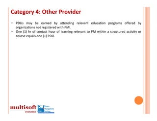 Category 4: Other Provider
• PDUs may be earned by attending relevant education programs offered by
  organizations not registered with PMI.
• One (1) hr of contact hour of learning relevant to PM within a structured activity or
  course equals one (1) PDU.
 