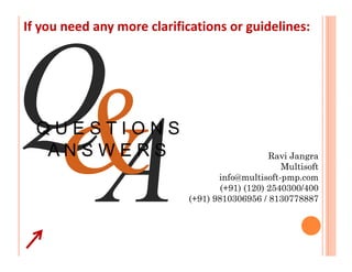 If you need any more clarifications or guidelines:




  QUESTIONS
   ANSWERS                                      Ravi Jangra
                                                   Multisoft
                                   info@multisoft-pmp.com
                                    (+91) (120) 2540300/400
                            (+91) 9810306956 / 8130778887
 