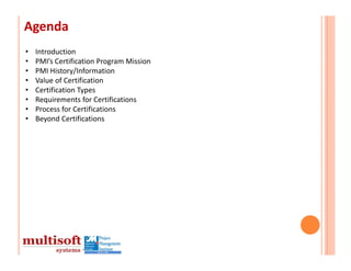 Agenda
•   Introduction
•   PMI’s Certification Program Mission
•   PMI History/Information
•   Value of Certification
•   Certification Types
•   Requirements for Certifications
•   Process for Certifications
•   Beyond Certifications
 