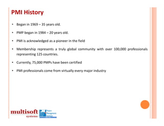 PMI History
• Began in 1969 – 35 years old.

• PMP began in 1984 – 20 years old.

• PMI is acknowledged as a pioneer in the field

• Membership represents a truly global community with over 100,000 professionals
  representing 125 countries.

• Currently, 75,000 PMPs have been certified

• PMI professionals come from virtually every major industry
 