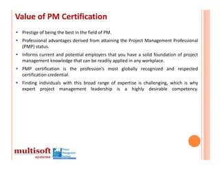Value of PM Certification
• Prestige of being the best in the field of PM.
• Professional advantages derived from attaining the Project Management Professional
  (PMP) status.
• Informs current and potential employers that you have a solid foundation of project
  management knowledge that can be readily applied in any workplace.
• PMP certification is the profession’s most globally recognized and respected
  certification credential.
• Finding individuals with this broad range of expertise is challenging, which is why
  expert project management leadership is a highly desirable competency.
 
