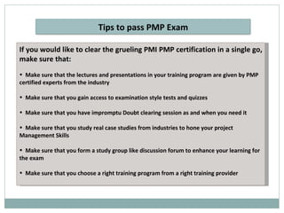 If you would like to clear the grueling PMI PMP certification in a single go, make sure that: Make sure that the lectures and presentations in your training program are given by PMP certified experts from the industry Make sure that you gain access to examination style tests and quizzes Make sure that you have impromptu Doubt clearing session as and when you need it Make sure that you study real case studies from industries to hone your project Management Skills Make sure that you form a study group like discussion forum to enhance your learning for the exam Make sure that you choose a right training program from a right training provider Tips to pass PMP Exam 