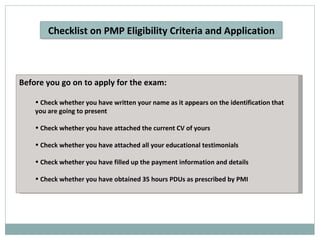 Before you go on to apply for the exam: Check whether you have written your name as it appears on the identification that you are going to present Check whether you have attached the current CV of yours Check whether you have attached all your educational testimonials Check whether you have filled up the payment information and details Check whether you have obtained 35 hours PDUs as prescribed by PMI Checklist on PMP Eligibility Criteria and Application 