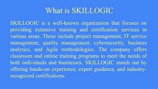 What is SKILLOGIC
SKILLOGIC is a well-known organization that focuses on
providing extensive training and certification services in
various areas. These include project management, IT service
management, quality management, cybersecurity, business
analytics, and Agile methodologies. The company offers
classroom and online training programs to meet the needs of
both individuals and businesses. SKILLOGIC stands out by
offering hands-on experience, expert guidance, and industry-
recognized certifications.
 
