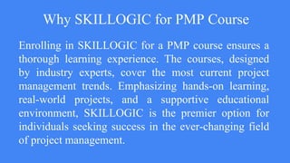 Why SKILLOGIC for PMP Course
Enrolling in SKILLOGIC for a PMP course ensures a
thorough learning experience. The courses, designed
by industry experts, cover the most current project
management trends. Emphasizing hands-on learning,
real-world projects, and a supportive educational
environment, SKILLOGIC is the premier option for
individuals seeking success in the ever-changing field
of project management.
 