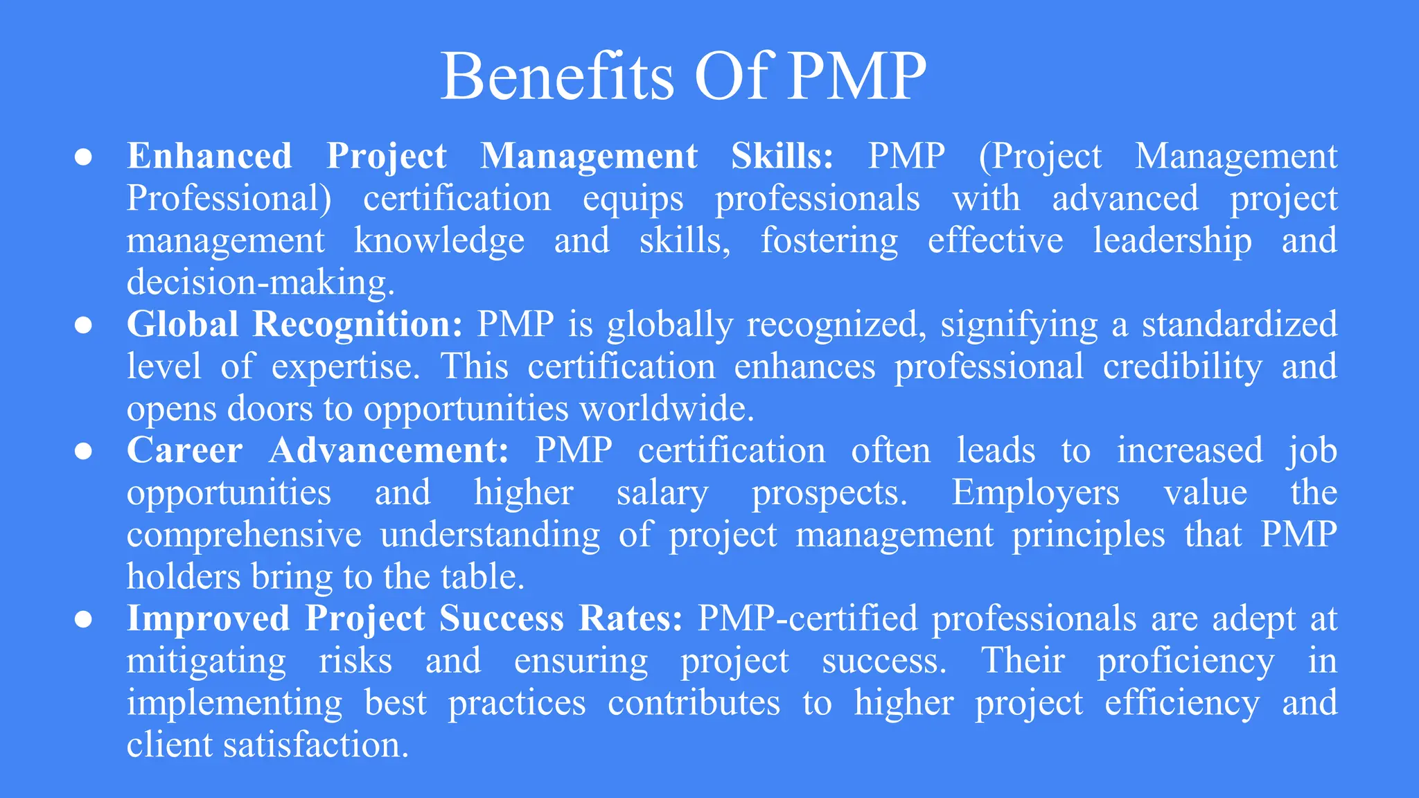 Benefits Of PMP
● Enhanced Project Management Skills: PMP (Project Management
Professional) certification equips professionals with advanced project
management knowledge and skills, fostering effective leadership and
decision-making.
● Global Recognition: PMP is globally recognized, signifying a standardized
level of expertise. This certification enhances professional credibility and
opens doors to opportunities worldwide.
● Career Advancement: PMP certification often leads to increased job
opportunities and higher salary prospects. Employers value the
comprehensive understanding of project management principles that PMP
holders bring to the table.
● Improved Project Success Rates: PMP-certified professionals are adept at
mitigating risks and ensuring project success. Their proficiency in
implementing best practices contributes to higher project efficiency and
client satisfaction.
 