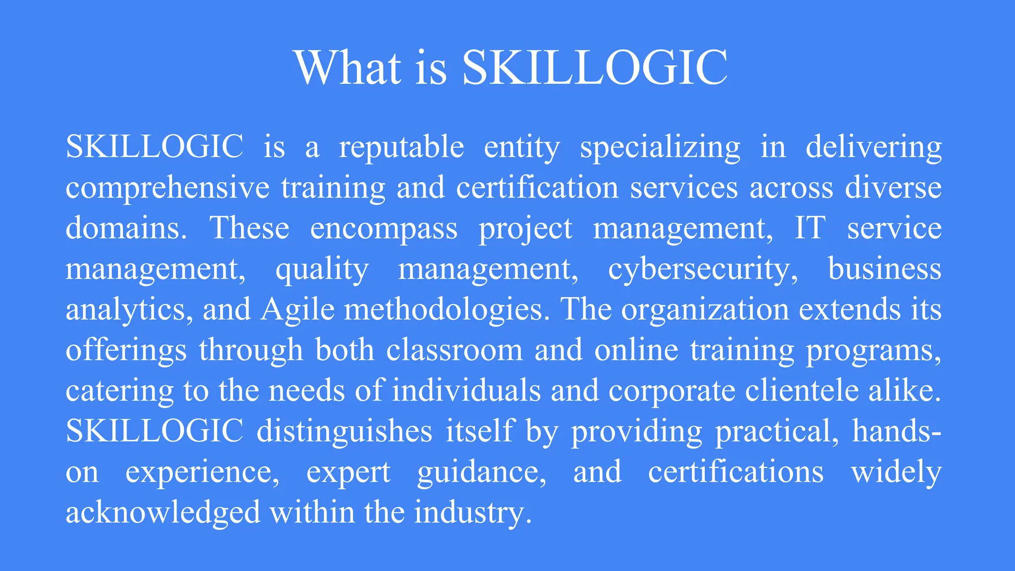 What is SKILLOGIC
SKILLOGIC is a reputable entity specializing in delivering
comprehensive training and certification services across diverse
domains. These encompass project management, IT service
management, quality management, cybersecurity, business
analytics, and Agile methodologies. The organization extends its
offerings through both classroom and online training programs,
catering to the needs of individuals and corporate clientele alike.
SKILLOGIC distinguishes itself by providing practical, hands-
on experience, expert guidance, and certifications widely
acknowledged within the industry.
 