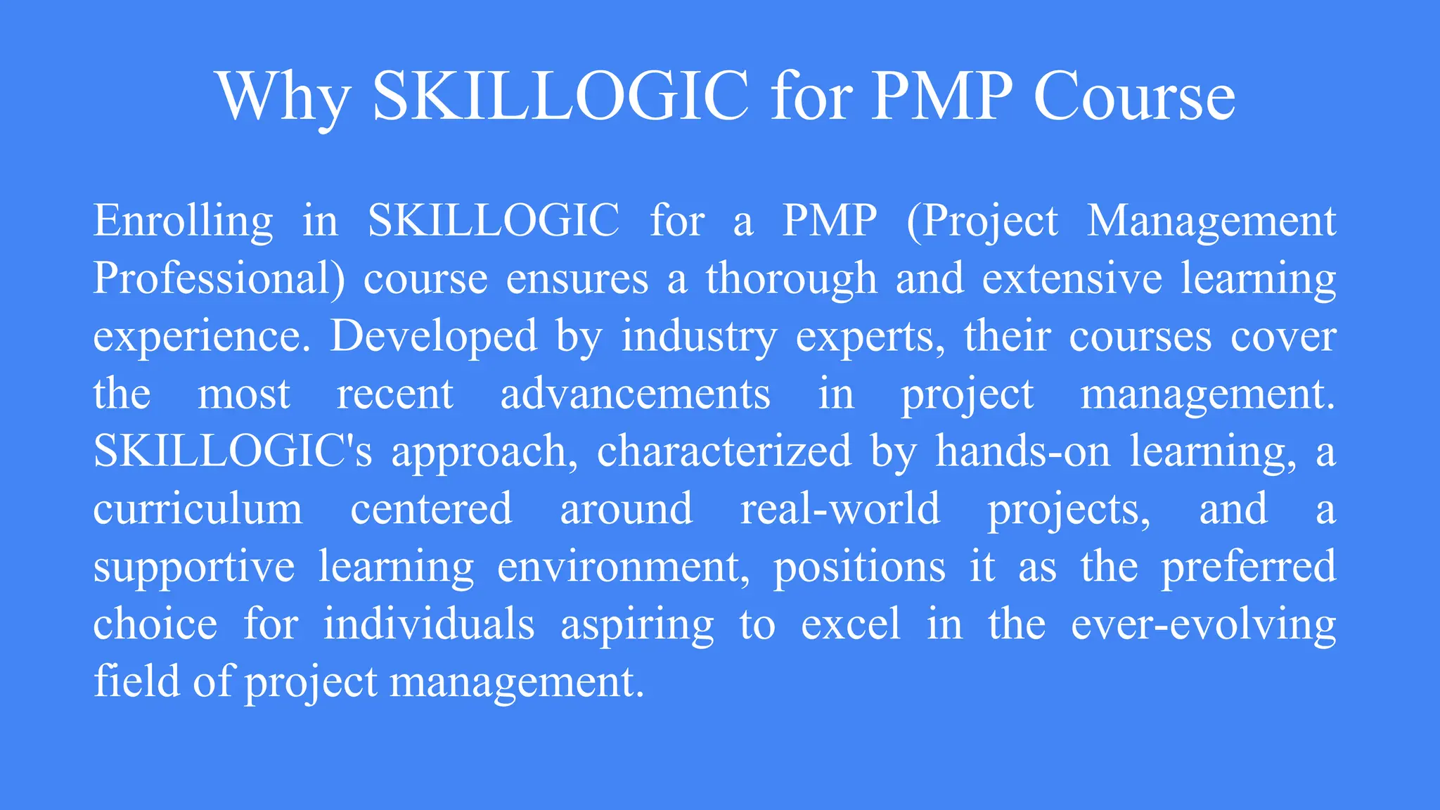 Why SKILLOGIC for PMP Course
Enrolling in SKILLOGIC for a PMP (Project Management
Professional) course ensures a thorough and extensive learning
experience. Developed by industry experts, their courses cover
the most recent advancements in project management.
SKILLOGIC's approach, characterized by hands-on learning, a
curriculum centered around real-world projects, and a
supportive learning environment, positions it as the preferred
choice for individuals aspiring to excel in the ever-evolving
field of project management.
 