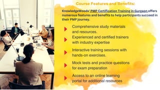 Comprehensive study materials
and resources.
Interactive training sessions with
hands-on exercises.
Experienced and certified trainers
with industry expertise
Mock tests and practice questions
for exam preparation
Access to an online learning
portal for additional resources
Course Features and Benefits:
KnowledgeWoods' PMP Certification Training in Gurgaon offers
numerous features and benefits to help participants succeed in
their PMP journey.
 