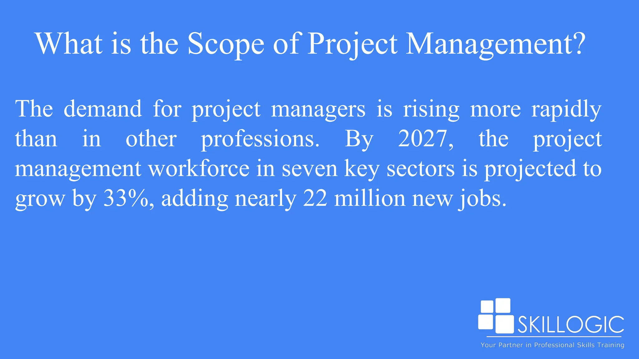 What is the Scope of Project Management?
The demand for project managers is rising more rapidly
than in other professions. By 2027, the project
management workforce in seven key sectors is projected to
grow by 33%, adding nearly 22 million new jobs.
 