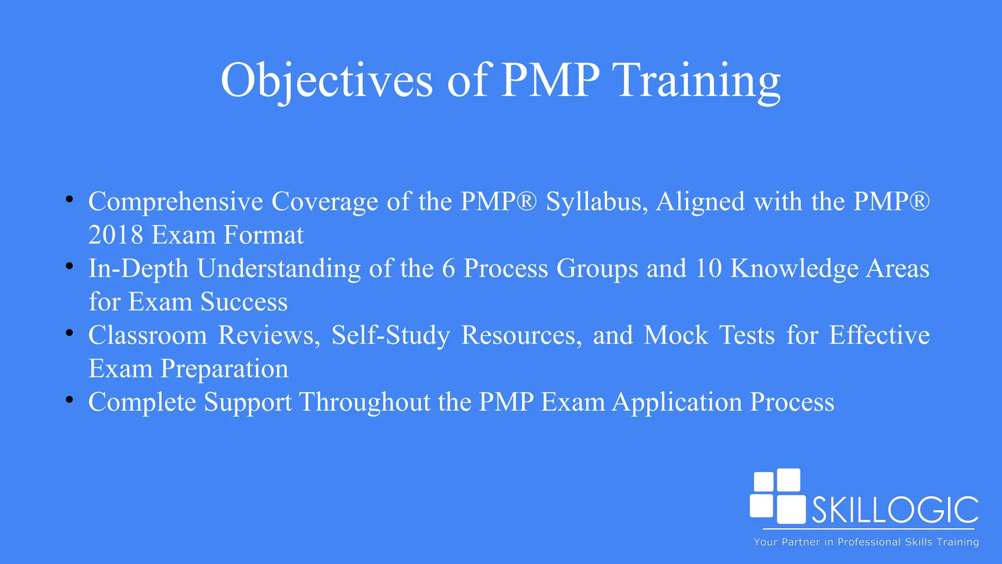Objectives of PMP Training
• Comprehensive Coverage of the PMP® Syllabus, Aligned with the PMP®
2018 Exam Format
• In-Depth Understanding of the 6 Process Groups and 10 Knowledge Areas
for Exam Success
• Classroom Reviews, Self-Study Resources, and Mock Tests for Effective
Exam Preparation
• Complete Support Throughout the PMP Exam Application Process
 