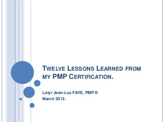 TWELVE LESSONS LEARNED FROM
MY PMP CERTIFICATION.
Latyr Jean-Luc FAYE, PMP ®
March 2013.
 