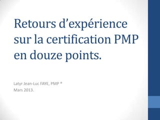 Retours d’expérience
sur la certification PMP
en douze points.
Latyr Jean-Luc FAYE, PMP ®
Mars 2013.
 