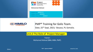 PMP® Training for Golis Team.
Date; 25th Sept, 2021/ Bosaso, PL-Somalia.
Unit;3 The Role of Project Manager.
Trainer:
Mohamed Mahad (BBA, MBA, PMP).
www.hcc.snet
Slide 1
"PMI®" registered.PMBOK®"
 