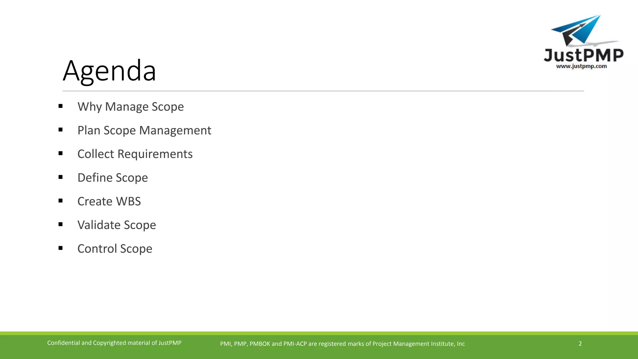 Agenda
 Why Manage Scope
 Plan Scope Management
 Collect Requirements
 Define Scope
 Create WBS
 Validate Scope
 Control Scope
PMI, PMP, PMBOK and PMI-ACP are registered marks of Project Management Institute, IncConfidential and Copyrighted material of JustPMP 2
 