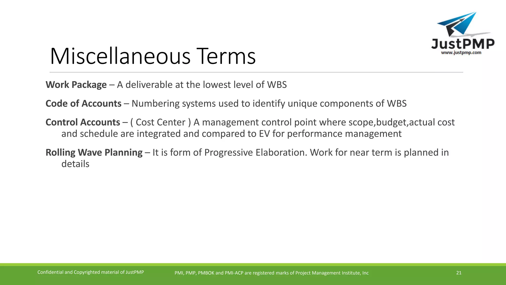 Miscellaneous Terms
Work Package – A deliverable at the lowest level of WBS
Code of Accounts – Numbering systems used to identify unique components of WBS
Control Accounts – ( Cost Center ) A management control point where scope,budget,actual cost
and schedule are integrated and compared to EV for performance management
Rolling Wave Planning – It is form of Progressive Elaboration. Work for near term is planned in
details
PMI, PMP, PMBOK and PMI-ACP are registered marks of Project Management Institute, IncConfidential and Copyrighted material of JustPMP 21
 