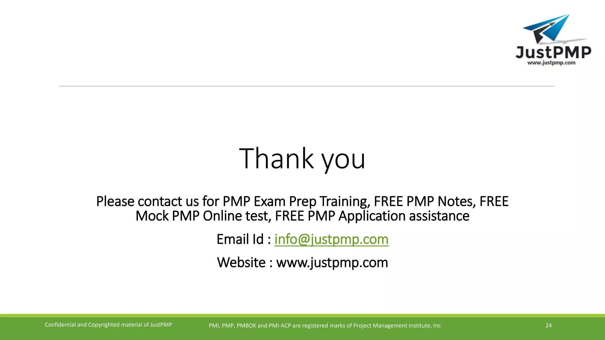 Thank you
Please contact us for PMP Exam Prep Training, FREE PMP Notes, FREE
Mock PMP Online test, FREE PMP Application assistance
Email Id : info@justpmp.com
Website : www.justpmp.com
PMI, PMP, PMBOK and PMI-ACP are registered marks of Project Management Institute, IncConfidential and Copyrighted material of JustPMP 24
 