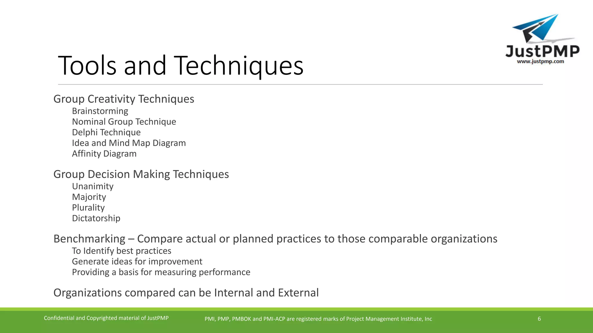 Tools and Techniques
Group Creativity Techniques
Brainstorming
Nominal Group Technique
Delphi Technique
Idea and Mind Map Diagram
Affinity Diagram
Group Decision Making Techniques
Unanimity
Majority
Plurality
Dictatorship
Benchmarking – Compare actual or planned practices to those comparable organizations
To Identify best practices
Generate ideas for improvement
Providing a basis for measuring performance
Organizations compared can be Internal and External
PMI, PMP, PMBOK and PMI-ACP are registered marks of Project Management Institute, IncConfidential and Copyrighted material of JustPMP 6
 