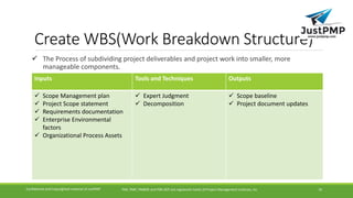 Create WBS(Work Breakdown Structure)
 The Process of subdividing project deliverables and project work into smaller, more
manageable components.
PMI, PMP, PMBOK and PMI-ACP are registered marks of Project Management Institute, IncConfidential and Copyrighted material of JustPMP 16
Inputs Tools and Techniques Outputs
 Scope Management plan
 Project Scope statement
 Requirements documentation
 Enterprise Environmental
factors
 Organizational Process Assets
 Expert Judgment
 Decomposition
 Scope baseline
 Project document updates
 