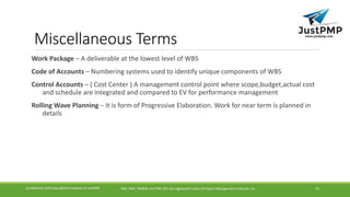 Miscellaneous Terms
Work Package – A deliverable at the lowest level of WBS
Code of Accounts – Numbering systems used to identify unique components of WBS
Control Accounts – ( Cost Center ) A management control point where scope,budget,actual cost
and schedule are integrated and compared to EV for performance management
Rolling Wave Planning – It is form of Progressive Elaboration. Work for near term is planned in
details
PMI, PMP, PMBOK and PMI-ACP are registered marks of Project Management Institute, IncConfidential and Copyrighted material of JustPMP 21
 