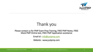 Thank you
Please contact us for PMP Exam Prep Training, FREE PMP Notes, FREE
Mock PMP Online test, FREE PMP Application assistance
Email Id : info@justpmp.com
Website : www.justpmp.com
PMI, PMP, PMBOK and PMI-ACP are registered marks of Project Management Institute, IncConfidential and Copyrighted material of JustPMP 24
 
