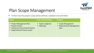 Plan Scope Management
 To Plan how the project scope will be defined, validated and controlled
PMI, PMP, PMBOK and PMI-ACP are registered marks of Project Management Institute, IncConfidential and Copyrighted material of JustPMP 4
Inputs Tools and Techniques Outputs
 Project Management Plan
 Project Charter
 Enterprise Environmental factors
 Organizational Process assets
 Expert Judgment
 Meetings
 Scope Management
 Requirements Management
plan
 